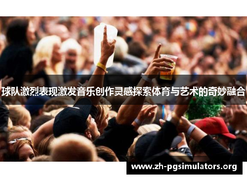 球队激烈表现激发音乐创作灵感探索体育与艺术的奇妙融合 球队激烈表现激发音乐创作灵感探索体育与艺术的奇妙融合