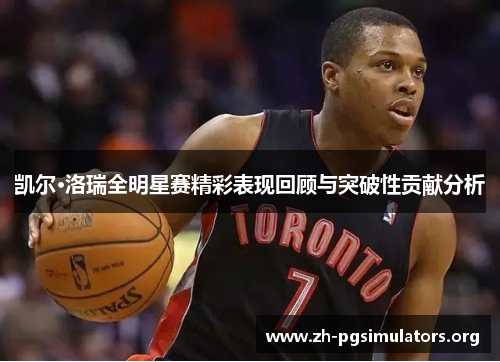 凯尔·洛瑞全明星赛精彩表现回顾与突破性贡献分析 凯尔·洛瑞全明星赛精彩表现回顾与突破性贡献分析