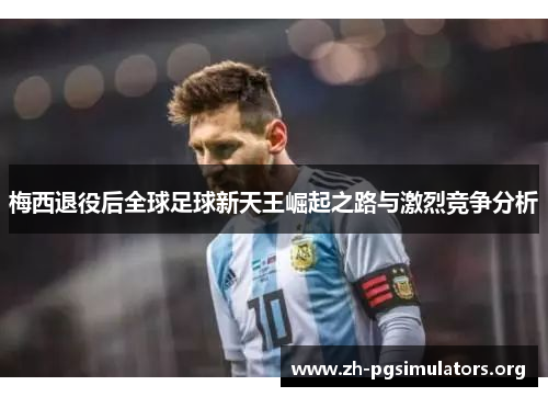 梅西退役后全球足球新天王崛起之路与激烈竞争分析 梅西退役后全球足球新天王崛起之路与激烈竞争分析