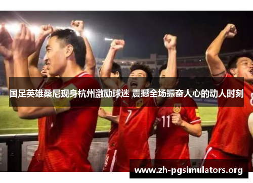 国足英雄桑尼现身杭州激励球迷 震撼全场振奋人心的动人时刻 国足英雄桑尼现身杭州激励球迷 震撼全场振奋人心的动人时刻