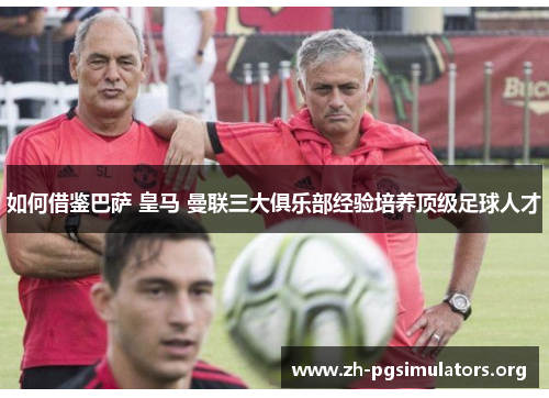如何借鉴巴萨 皇马 曼联三大俱乐部经验培养顶级足球人才 如何借鉴巴萨 皇马 曼联三大俱乐部经验培养顶级足球人才