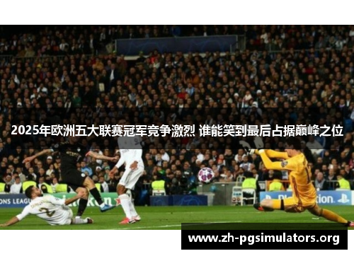 2025年欧洲五大联赛冠军竞争激烈 谁能笑到最后占据巅峰之位 2025年欧洲五大联赛冠军竞争激烈 谁能笑到最后占据巅峰之位