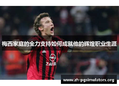 梅西家庭的全力支持如何成就他的辉煌职业生涯 梅西家庭的全力支持如何成就他的辉煌职业生涯