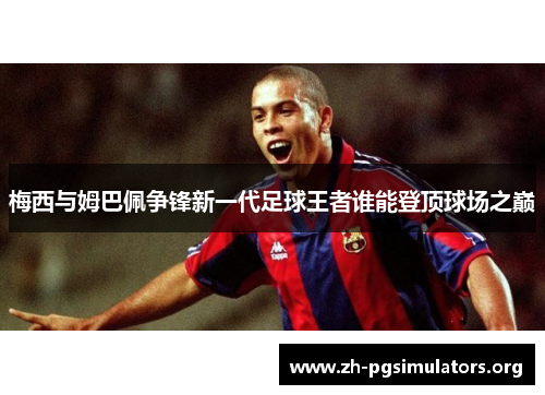 梅西与姆巴佩争锋新一代足球王者谁能登顶球场之巅 梅西与姆巴佩争锋新一代足球王者谁能登顶球场之巅