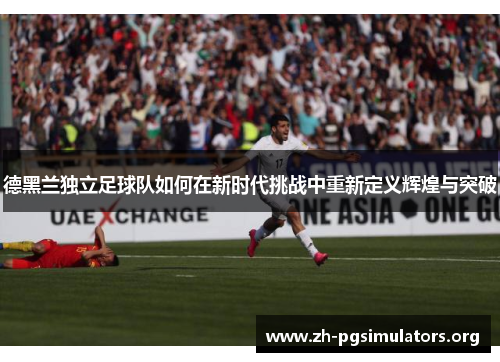 德黑兰独立足球队如何在新时代挑战中重新定义辉煌与突破 德黑兰独立足球队如何在新时代挑战中重新定义辉煌与突破