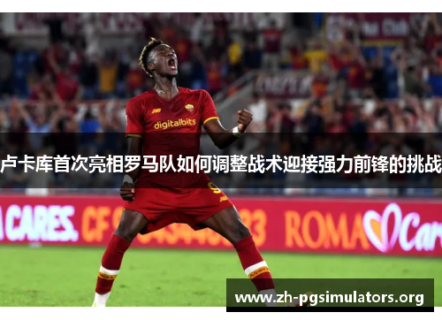 卢卡库首次亮相罗马队如何调整战术迎接强力前锋的挑战 卢卡库首次亮相罗马队如何调整战术迎接强力前锋的挑战