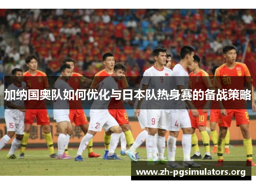 加纳国奥队如何优化与日本队热身赛的备战策略 加纳国奥队如何优化与日本队热身赛的备战策略