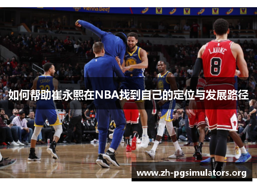 如何帮助崔永熙在NBA找到自己的定位与发展路径 如何帮助崔永熙在NBA找到自己的定位与发展路径