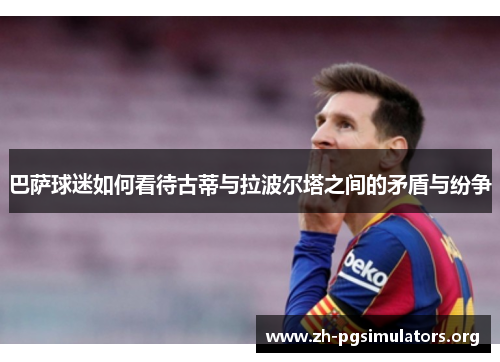 巴萨球迷如何看待古蒂与拉波尔塔之间的矛盾与纷争 巴萨球迷如何看待古蒂与拉波尔塔之间的矛盾与纷争