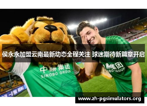 侯永永加盟云南最新动态全程关注 球迷期待新篇章开启 侯永永加盟云南最新动态全程关注 球迷期待新篇章开启