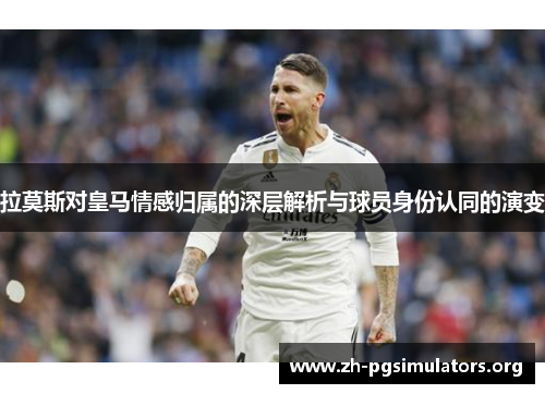 拉莫斯对皇马情感归属的深层解析与球员身份认同的演变 拉莫斯对皇马情感归属的深层解析与球员身份认同的演变