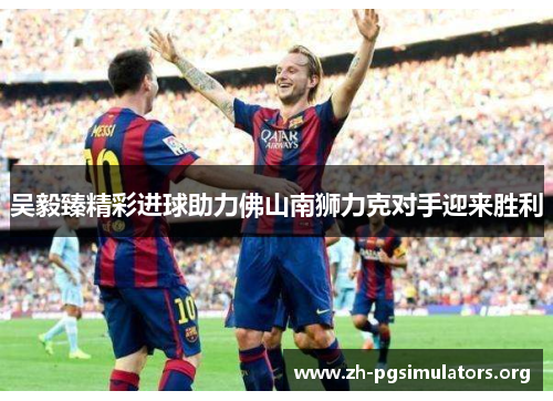 吴毅臻精彩进球助力佛山南狮力克对手迎来胜利 吴毅臻精彩进球助力佛山南狮力克对手迎来胜利