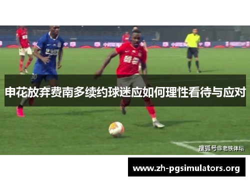 申花放弃费南多续约球迷应如何理性看待与应对 申花放弃费南多续约球迷应如何理性看待与应对