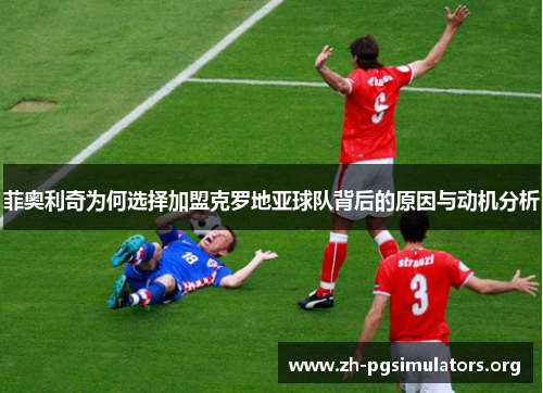 菲奥利奇为何选择加盟克罗地亚球队背后的原因与动机分析 菲奥利奇为何选择加盟克罗地亚球队背后的原因与动机分析