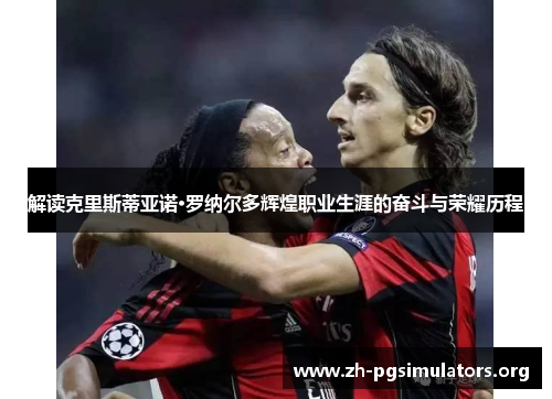 解读克里斯蒂亚诺·罗纳尔多辉煌职业生涯的奋斗与荣耀历程 解读克里斯蒂亚诺·罗纳尔多辉煌职业生涯的奋斗与荣耀历程