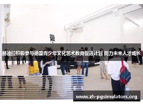 赫迪拉积极参与德国青少年文化艺术教育促进计划 助力未来人才成长 赫迪拉积极参与德国青少年文化艺术教育促进计划 助力未来人才成长