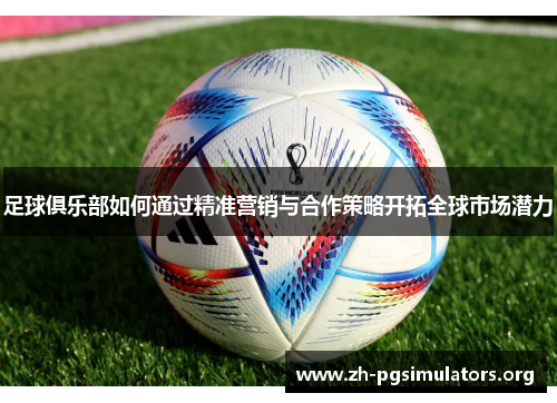 足球俱乐部如何通过精准营销与合作策略开拓全球市场潜力 足球俱乐部如何通过精准营销与合作策略开拓全球市场潜力