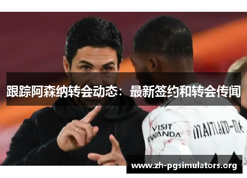 跟踪阿森纳转会动态:最新签约和转会传闻 跟踪阿森纳转会动态:最新签约和转会传闻