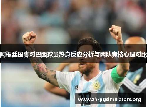 阿根廷国脚对巴西球员热身反应分析与两队竞技心理对比 阿根廷国脚对巴西球员热身反应分析与两队竞技心理对比