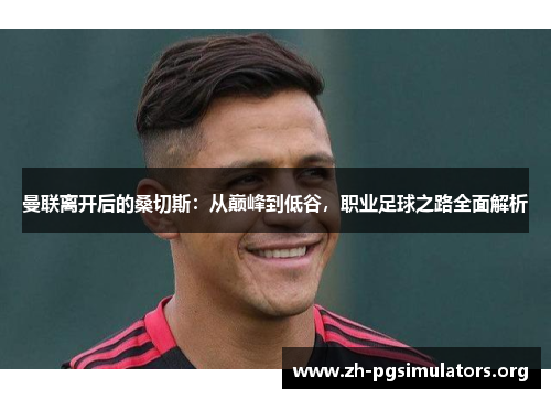 曼联离开后的桑切斯:从巅峰到低谷,职业足球之路全面解析 曼联离开后的桑切斯:从巅峰到低谷,职业足球之路全面解析