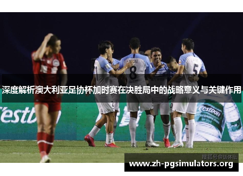 深度解析澳大利亚足协杯加时赛在决胜局中的战略意义与关键作用 深度解析澳大利亚足协杯加时赛在决胜局中的战略意义与关键作用